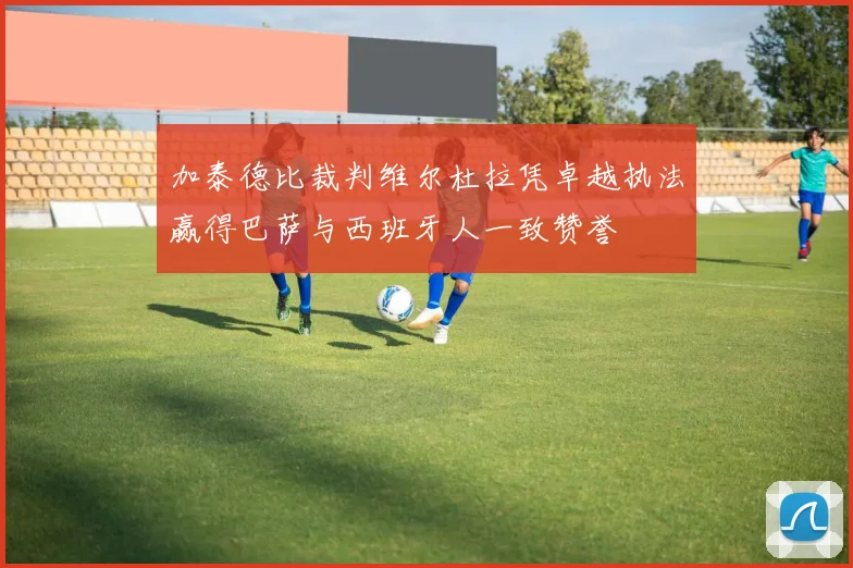 加泰德比裁判维尔杜拉凭卓越执法赢得巴萨与西班牙人一致赞誉
