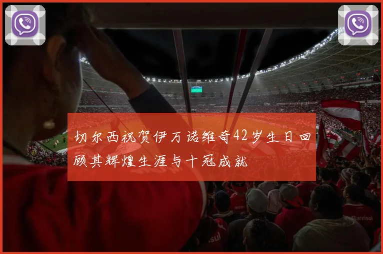 切尔西祝贺伊万诺维奇42岁生日回顾其辉煌生涯与十冠成就